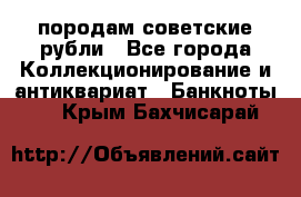 породам советские рубли - Все города Коллекционирование и антиквариат » Банкноты   . Крым,Бахчисарай